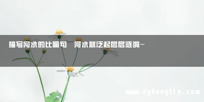 描写河水的比喻句 河水就泛起层层涟漪…